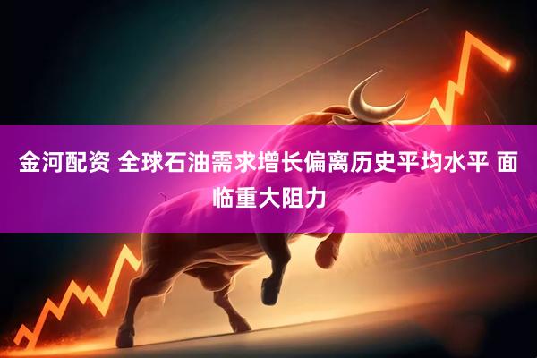 金河配资 全球石油需求增长偏离历史平均水平 面临重大阻力