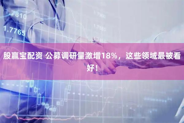 股赢宝配资 公募调研量激增18%，这些领域最被看好！