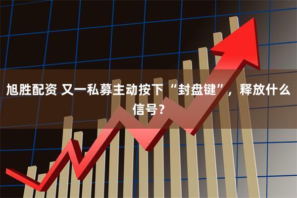 旭胜配资 又一私募主动按下 “封盘键”，释放什么信号？