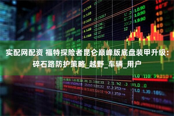 实配网配资 福特探险者昆仑巅峰版底盘装甲升级：碎石路防护策略_越野_车辆_用户