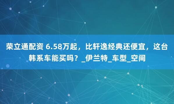 荣立通配资 6.58万起，比轩逸经典还便宜，这台韩系车能买吗？_伊兰特_车型_空间