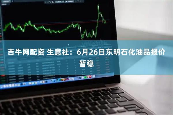 吉牛网配资 生意社：6月26日东明石化油品报价暂稳