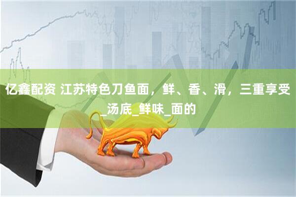 亿鑫配资 江苏特色刀鱼面，鲜、香、滑，三重享受_汤底_鲜味_面的