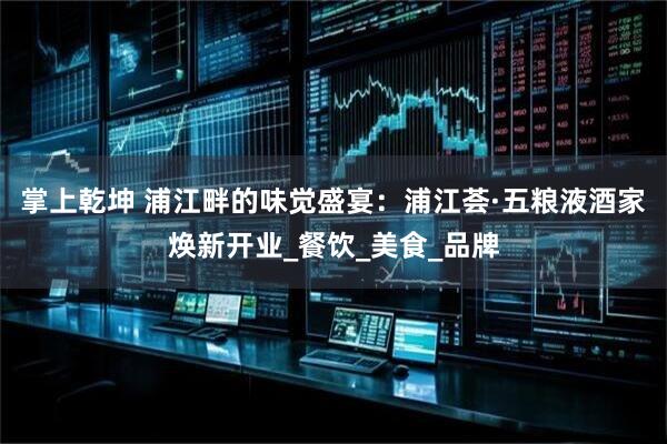 掌上乾坤 浦江畔的味觉盛宴：浦江荟·五粮液酒家焕新开业_餐饮_美食_品牌
