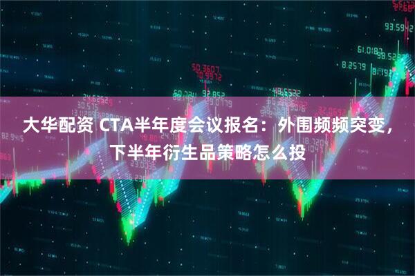 大华配资 CTA半年度会议报名：外围频频突变，下半年衍生品策略怎么投