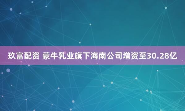 玖富配资 蒙牛乳业旗下海南公司增资至30.28亿