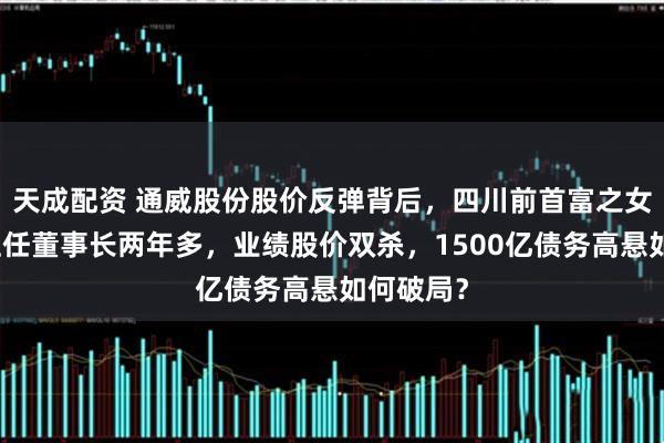 天成配资 通威股份股价反弹背后，四川前首富之女刘舒琪上任董事长两年多，业绩股价双杀，1500亿债务高悬如何破局？