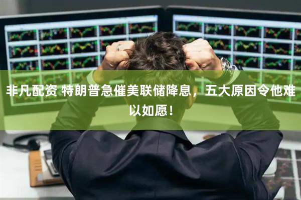 非凡配资 特朗普急催美联储降息，五大原因令他难以如愿！