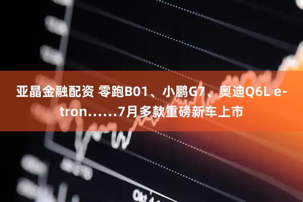 亚晶金融配资 零跑B01、小鹏G7、奥迪Q6L e-tron……7月多款重磅新车上市