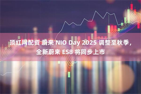 顶红网配资 蔚来 NIO Day 2025 调整至秋季，全新蔚来 ES8 将同步上市