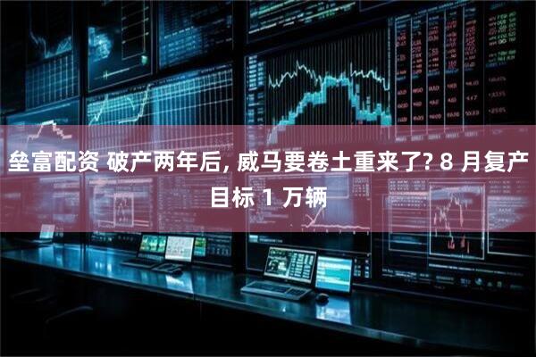 垒富配资 破产两年后, 威马要卷土重来了? 8 月复产目标 1 万辆