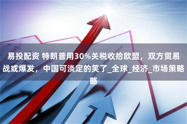 易投配资 特朗普用30%关税收拾欧盟，双方贸易战或爆发，中国可淡定的笑了_全球_经济_市场策略
