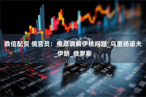 鼎信配资 俄官员：俄愿调解伊核问题_乌里扬诺夫_伊朗_俄罗斯