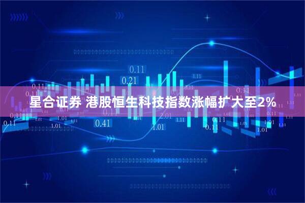 星合证券 港股恒生科技指数涨幅扩大至2%