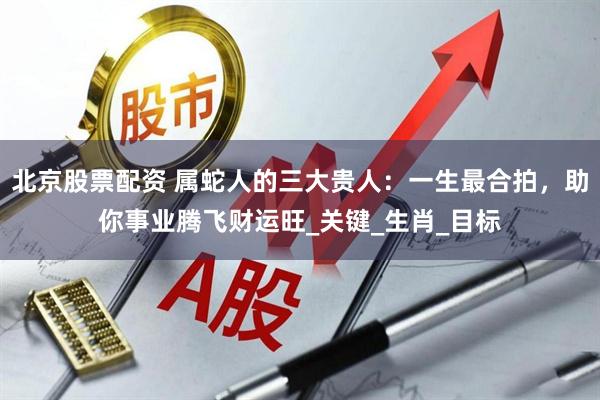 北京股票配资 属蛇人的三大贵人：一生最合拍，助你事业腾飞财运旺_关键_生肖_目标