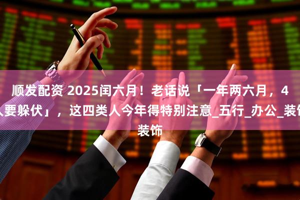 顺发配资 2025闰六月！老话说「一年两六月，4人要躲伏」，这四类人今年得特别注意_五行_办公_装饰