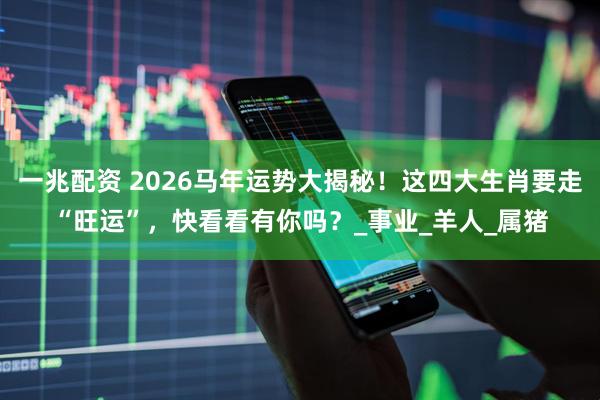一兆配资 2026马年运势大揭秘！这四大生肖要走“旺运”，快看看有你吗？_事业_羊人_属猪