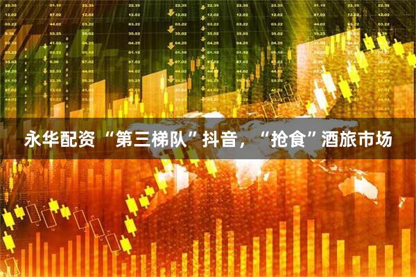 永华配资 “第三梯队”抖音，“抢食”酒旅市场