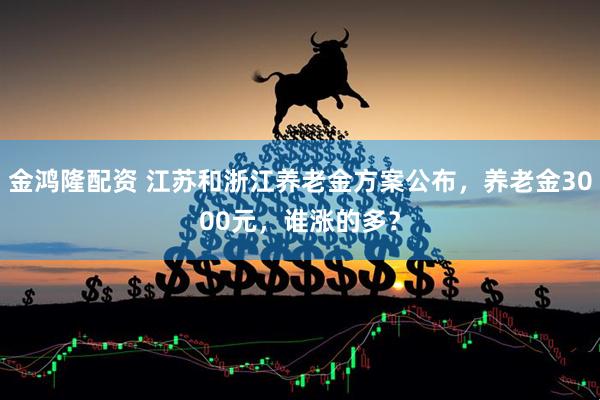 金鸿隆配资 江苏和浙江养老金方案公布，养老金3000元，谁涨的多？