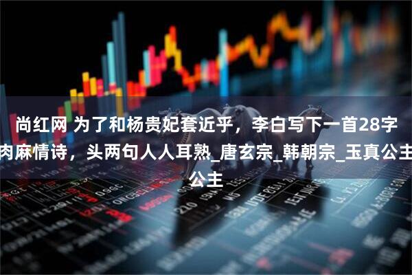 尚红网 为了和杨贵妃套近乎，李白写下一首28字肉麻情诗，头两句人人耳熟_唐玄宗_韩朝宗_玉真公主