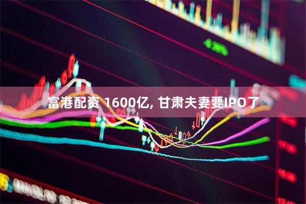 富港配资 1600亿, 甘肃夫妻要IPO了