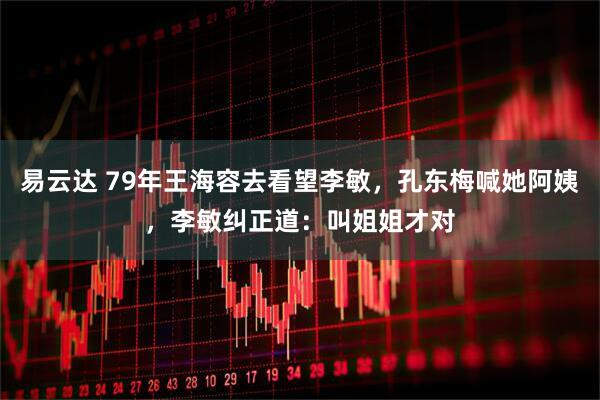 易云达 79年王海容去看望李敏，孔东梅喊她阿姨，李敏纠正道：叫姐姐才对