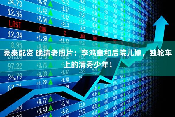 豪泰配资 晚清老照片：李鸿章和后院儿媳，独轮车上的清秀少年！