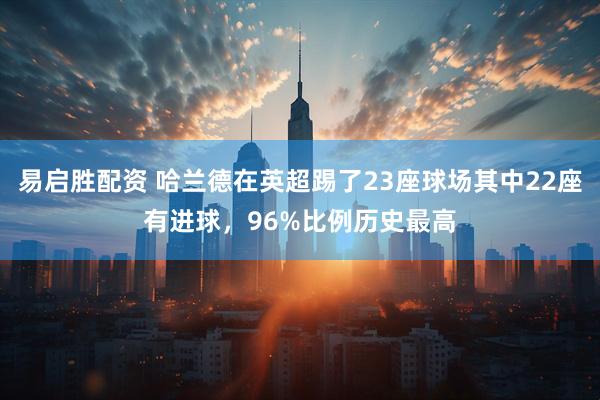 易启胜配资 哈兰德在英超踢了23座球场其中22座有进球，96%比例历史最高