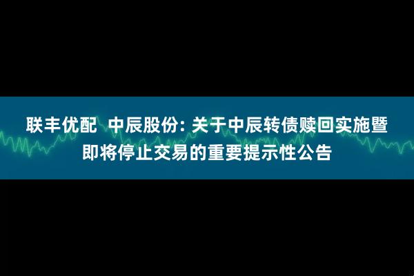 联丰优配 中辰股份: 关于中辰转债赎回实施暨即将停止交易的重要提示性公告