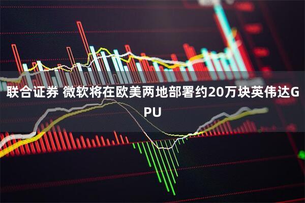 联合证券 微软将在欧美两地部署约20万块英伟达GPU