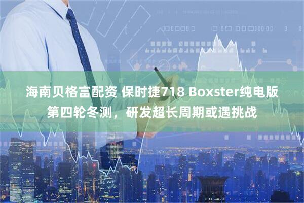 海南贝格富配资 保时捷718 Boxster纯电版第四轮冬测，研发超长周期或遇挑战