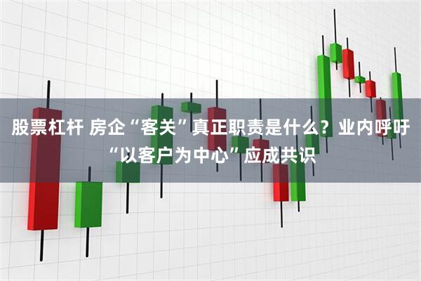 股票杠杆 房企“客关”真正职责是什么？业内呼吁“以客户为中心”应成共识