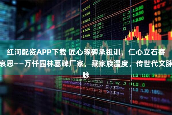 红河配资APP下载 匠心琢碑承祖训，仁心立石寄哀思——万仟园林墓碑厂家，藏家族温度，传世代文脉