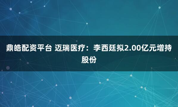 鼎皓配资平台 迈瑞医疗：李西廷拟2.00亿元增持股份