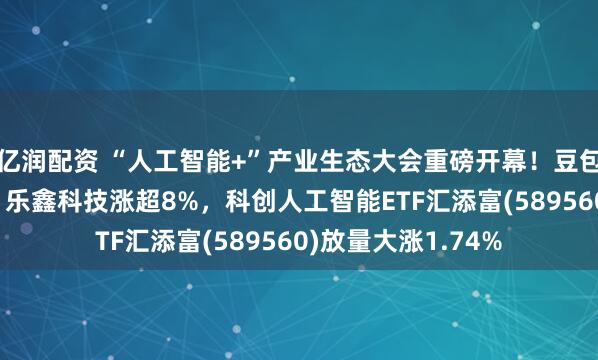 亿润配资 “人工智能+”产业生态大会重磅开幕！豆包发布手机AI助手，乐鑫科技涨超8%，科创人工智能ETF汇添富(589560)放量大涨1.74%
