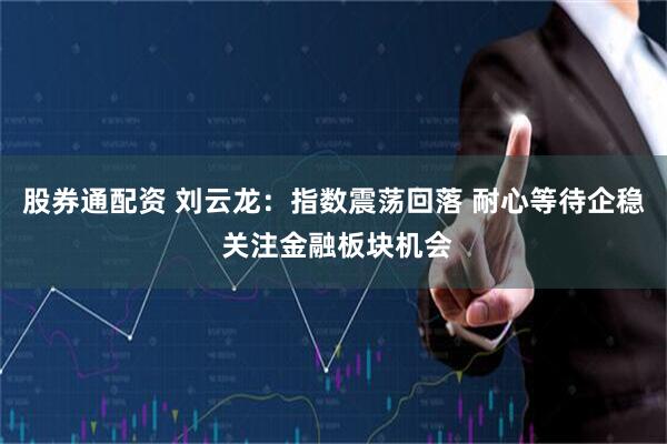 股券通配资 刘云龙:指数震荡回落 耐心等待企稳 关注金融板块机会