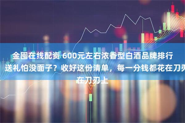 金囤在线配资 600元左右浓香型白酒品牌排行榜：送礼怕没面子？收好这份清单，每一分钱都花在刀刃上