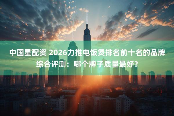 中国星配资 2026力推电饭煲排名前十名的品牌综合评测：哪个牌子质量最好？