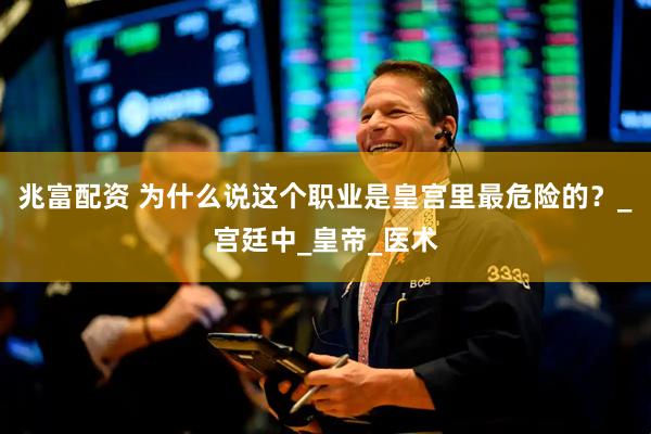兆富配资 为什么说这个职业是皇宫里最危险的？_宫廷中_皇帝_医术