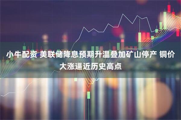 小牛配资 美联储降息预期升温叠加矿山停产 铜价大涨逼近历史高点